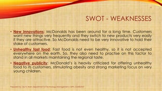 SWOT - WEAKNESSES
• New innovations: McDonalds has been around for a long time. Customers
want new things very frequently and they switch to new products very easily
if they are attractive. So McDonalds need to be very innovative to hold their
stake of customers.
• Unhealthy fast food: Fast food is not even healthy, so it is not accepted
everywhere on the earth. So, they also need to practise on this factor to
stand in all markets maintaining the regional taste.
• Negative publicity: McDonald’s is heavily criticized for offering unhealthy
food to its customers, stimulating obesity and strong marketing focus on very
young children.
Prepared by: Jay H. Shah, Department of Technology Management, CSPIT, CHARUSAT
10
 