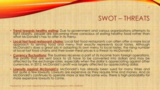 SWOT – THREATS
• Trend towards healthy eating: Due to government and various organizations attempts to
fight obesity, people are becoming more conscious of eating healthy food rather than
what McDonald’s has to offer in its menu.
• Local fast food restaurant chains: Local fast food restaurants can often offer a more local
approach to serving food and menu that exactly represents local tastes. Although
McDonald’s does a great job in adapting its own menu to local tastes, the rising number
of local fast food chains and their lower meal prices is a threat to McDonald’s.
• Currency fluctuations: The business receives a part of its income from foreign operations.
The profits that are sent back to US have to be converted into dollars and may be
affected by the exchange rates, especially when the dollar is appreciating against other
currencies. In 2012, McDonald’s profit was largely affected by appreciating dollar.
• Lawsuits against McDonald’s: McDonald’s has already been sued for many times and
lost quite a few lawsuits. Lawsuits are expensive as they require time and money. And as
McDonald’s continues to operate more or less the same way, there is high probability for
more expensive lawsuits to come.
Prepared by: Jay H. Shah, Department of Technology Management, CSPIT, CHARUSAT
12
 