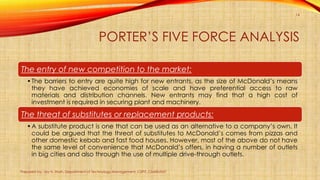PORTER’S FIVE FORCE ANALYSIS
Prepared by: Jay H. Shah, Department of Technology Management, CSPIT, CHARUSAT
14
The entry of new competition to the market:
•The barriers to entry are quite high for new entrants, as the size of McDonald’s means
they have achieved economies of scale and have preferential access to raw
materials and distribution channels. New entrants may find that a high cost of
investment is required in securing plant and machinery.
The threat of substitutes or replacement products:
•A substitute product is one that can be used as an alternative to a company’s own. It
could be argued that the threat of substitutes to McDonald’s comes from pizzas and
other domestic kebab and fast food houses. However, most of the above do not have
the same level of convenience that McDonald’s offers, in having a number of outlets
in big cities and also through the use of multiple drive-through outlets.
 