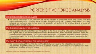 PORTER’S FIVE FORCE ANALYSIS
Prepared by: Jay H. Shah, Department of Technology Management, CSPIT, CHARUSAT
15
The bargaining power of buyers
• This area is perceived to be fairly low risk for McDonald’s as consumers have little control over the
variations in the product offerings, price and place of distribution. The company should keep customers
satisfied, as switching cost is low and the possibility of switching to another brand in case of
dissatisfaction is relatively low.
The bargaining power of suppliers
• This ranges from the threat of forward integration to the threat of cutting off supplies. As McDonald’s
has a great deal of influence over their suppliers, due to the fact that it aids them and trains them, the
threats from suppliers are low. Due to the scale of McDonald’s operations, suppliers are keen to retain
their contracts with the firm. McDonald’s internationalisation could also mean greater sales potential
for suppliers.
The rivalry between firms of the same sector
• The concentration of firms within the fast food industry is low due to the established presence of
McDonald’s, Burger King and KFC. However, in certain markets, McDonalds will face competition from
established domestic fast-food outlets.
 