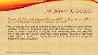 IMPORTANT TO DISCUSS
Should McDonalds expand its menu? If no, than why not? If
yes, what kinds of products should it add?
• McDonalds do not need to expand its menu. McDonalds has been famous
and liked for its very short and well prepared traditional menu, which people
loves to have in their day to day life. Even expanding the menu requires
more resources for varieties and more skilled persons. Though it can add
some items according to regional taste but it should not change its
traditional menu of burgers.
Prepared by: Jay H. Shah, Department of Technology Management, CSPIT, CHARUSAT
17
 