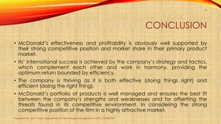 CONCLUSION
• McDonald’s effectiveness and profitability is obviously well supported by
their strong competitive position and market share in their primary product
market.
• Its’ international success is achieved by the company’s strategy and tactics,
which complement each other and work in harmony, providing the
optimum return bounded by efficiency.
• The company is thriving as it is both effective (doing things right) and
efficient (doing the right thing).
• McDonald’s portfolio of products is well managed and ensures the best fit
between the company’s strengths and weaknesses and for offsetting the
threats found in its competitive environment. In considering the strong
competitive position of the firm in a highly attractive market.
Prepared by: Jay H. Shah, Department of Technology Management, CSPIT, CHARUSAT
19
 