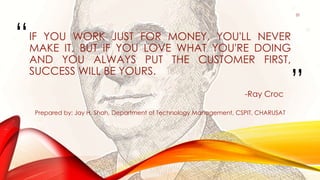“
”
IF YOU WORK JUST FOR MONEY, YOU'LL NEVER
MAKE IT, BUT IF YOU LOVE WHAT YOU'RE DOING
AND YOU ALWAYS PUT THE CUSTOMER FIRST,
SUCCESS WILL BE YOURS.
-Ray Croc
Prepared by: Jay H. Shah, Department of Technology Management, CSPIT, CHARUSAT
20
 