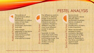 PESTEL ANALYSISPoliticalFactors:
The policies of
governments affect
business of
McDonald’s in various
ways; in how their
products are
produced, promoted,
and sold.
Price margin
regulation is the factor
that McDonald’s
need to focus when
launching in
international market
EconomicFactors:
The difference exists in
countries in different
stages of economic
development has an
influence on price
variations. People in
different countries
may have different
power to spend
money.
Specially, in India
more than half of the
population have low
purchasing power. The
McAloo Tikki (INR
25.00) is one the
examples.
Socio-CulturalFactors:
Sociocultural
demographic trends
will also affect
McDonald’s business,
hence, analysis of
culture and
modification of menu
is also important.
When McDonald’s
entered in India,
company decided
not to launch its Big
Mac Burger as a
result of deferring to
the Hindu prohibition
against beef
consumption.
Prepared by: Jay H. Shah, Department of Technology Management, CSPIT, CHARUSAT
6
 
