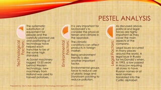 PESTEL ANALYSISTechnological
Factors:
The systematic
substitution of
equipment for
people and the
carefully planned use
and positioning of
technology have
helped each
franchise to be of
the same high
standard.
As Soviet machinery
lagged 15-20 years
behind Western
technology, new
machinery from
Holland was used to
harvest potatoes.
Environmental
Factors:
It is very important for
McDonald’s to
consider the physical
terrain and climate in
the appraisal.
The climatic
conditions can affect
products in foreign
market.
Being environment
friendly is also
another important
factor.
Environmental groups
force to reduce use
of plastic bags and
Styrofoam packing to
reduce pollution.
LegalFactors:
As discussed above,
political and legal
forces are highly
important as they
cover the main
aspects of the
company.
Legal issues occurred
in many places
around the world. A
legal issue in Russia
for McDonald’s when,
in 1993, a law passed
in Moscow requiring
all stores to have
Russian names or at
least names
translated into the
Cyrillic alphabet.
Prepared by: Jay H. Shah, Department of Technology Management, CSPIT, CHARUSAT
7
 
