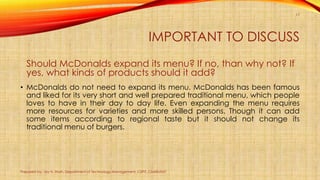 IMPORTANT TO DISCUSS
Should McDonalds expand its menu? If no, than why not? If
yes, what kinds of products should it add?
...