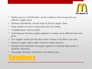 Summary
• Market success of McDonald’s can be credited to their strong and very
effective supply-chain.
• Maintain affordability with the help of efficient supply chain.
• Huge amount of stress on innovation and cost cutting.
• Complementary success model.
• Technological advances equips suppliers to venture out in different areas and
grow.
• Few supplier model provides them more volumes to be able to cut costs.
• Intensive supply chain model, extensive market research.
• Stringent food standards encourages suppliers to maintain high quality to
minimize rejections.
• Encourages domestic cultivation to cut import costs.
 