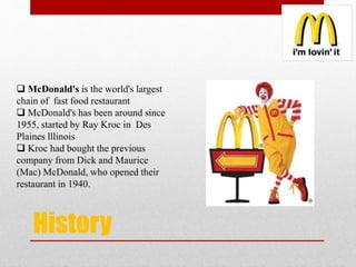 History
 McDonald's is the world's largest
chain of fast food restaurant
 McDonald's has been around since
1955, started by Ray Kroc in Des
Plaines lllinois
 Kroc had bought the previous
company from Dick and Maurice
(Mac) McDonald, who opened their
restaurant in 1940.
 