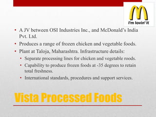 Vista Processed Foods
• A JV between OSI Industries Inc., and McDonald’s India
Pvt. Ltd.
• Produces a range of frozen chicken and vegetable foods.
• Plant at Taloja, Maharashtra. Infrastructure details:
• Separate processing lines for chicken and vegetable roods.
• Capability to produce frozen foods at -35 degrees to retain
total freshness.
• International standards, procedures and support services.
 