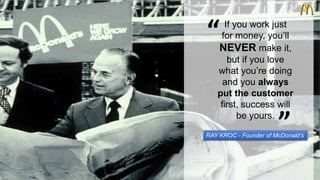 “ 
If you work just 
for money, you’ll 
NEVER make it, 
but if you love 
what you’re doing 
and you always 
put the customer 
first, success will 
be yours. 
“ 
RAY KROC - Founder of McDonald’s 
 