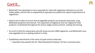 Cont’d... 
• McDonald's has developed a menu especially for India with vegetarian selections to suit the 
Indian palate, and has also re-engineered its operations to address the special requirements of 
vegetarians. 
• Special care is taken to ensure that all vegetable products are prepared separately, using 
dedicated equipment and utensils. This separation of vegetarian and non-vegetarian food 
products is maintained throughout the various stages of procurement, cooking and serving. 
• So much so that the mayonnaise and soft serves are also 100% vegetarian, and McDonald's uses 
only vegetable oil as a cooking medium in India. 
• Established a benchmark in the sector of quick service restaurant 
• Awarded many awards like the "Most Respected Company" for four successive years 
 