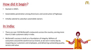 How did it begin? 
• Started in 1950’s 
• Automobiles penetration among Americans and construction of highways 
• Initially catered to suburban automobile owners 
In India: 
• There are over 310 McDonald's restaurants across the country, serving more 
than 6.5 lakh customers daily in India. 
• McDonald's success is built on a foundation of integrity. Millions of 
consumers around the world trust our brand, as we earn it every day by 
respecting our customers and employees, and delivering outstanding quality, 
service and value. 
 