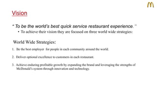Vision 
“ To be the world’s best quick service restaurant experience.” 
• To achieve their vision they are focused on three world wide strategies: 
World Wide Strategies: 
1. Be the best employer for people in each community around the world. 
2. Deliver optional excellence to customers in each restaurant. 
3. Achieve enduring profitable growth by expanding the brand and leveraging the strengths of 
McDonald’s system through innovation and technology. 
 