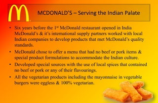 MCDONALD’S – Serving the Indian Palate
• Six years before the 1st McDonald restaurant opened in India
McDonald’s & it’s international supply partners worked with local
Indian companies to develop products that met McDonald’s quality
standards.
• McDonald chose to offer a menu that had no beef or pork items &
special product formulations to accommodate the Indian culture.
• Developed special sources with the use of local spices that contained
no beef or pork or any of their flavourings.
• All the vegetarian products including the mayonnaise in vegetable
burgers were eggless & 100% vegetarian.
 