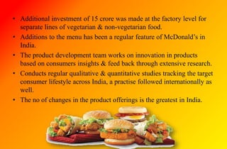 • Additional investment of 15 crore was made at the factory level for
separate lines of vegetarian & non-vegetarian food.
• Additions to the menu has been a regular feature of McDonald’s in
India.
• The product development team works on innovation in products
based on consumers insights & feed back through extensive research.
• Conducts regular qualitative & quantitative studies tracking the target
consumer lifestyle across India, a practise followed internationally as
well.
• The no of changes in the product offerings is the greatest in India.
 