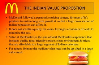 THE INDIAN VALUE PROPOSTION
• McDonald followed a penetrative pricing strategy for most of it’s
products to sustain long term growth & so that a large cross section of
Indian population can afford it.
• It does not scarifies quality for value- leverages economies of scale to
minimize the cost.
• Value at McDonald’s is the sum of total McDonald’s experience that
includes quality food, friendly service, clean environment & prices
that are affordable to a large segment of Indian customers.
• For rupees 10 more the medium value meal can be up sized to a large
value meal.
 