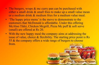 • The burgers, wraps & mc curry pan can be purchased with
either a small drink & small fries to make up a small value mean
or a medium drink & medium fries for a medium value meal.
• ‘The happy price menu’ is the move to demonstrate to the
customers that McDonald is affordable. Under this offering
McAloo Tikki, Chicken Mcgrill, Pizza Mc puff & soft serve
(small) are offered at Rs 20.
• With the new happy meal the company aims at addressing the
issue of value, choice & flexibility. The starting price point is Rs
55 & the company offers a wide range of burgers to choose
from.
 