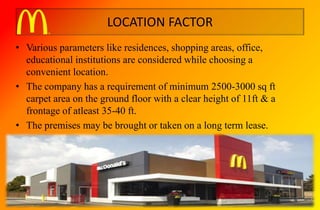 LOCATION FACTOR
• Various parameters like residences, shopping areas, office,
educational institutions are considered while choosing a
convenient location.
• The company has a requirement of minimum 2500-3000 sq ft
carpet area on the ground floor with a clear height of 11ft & a
frontage of atleast 35-40 ft.
• The premises may be brought or taken on a long term lease.
 