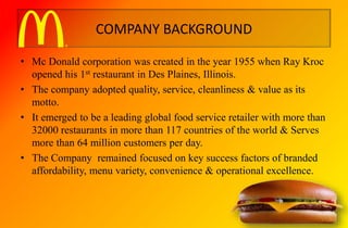COMPANY BACKGROUND
• Mc Donald corporation was created in the year 1955 when Ray Kroc
opened his 1st restaurant in Des Plaines, Illinois.
• The company adopted quality, service, cleanliness & value as its
motto.
• It emerged to be a leading global food service retailer with more than
32000 restaurants in more than 117 countries of the world & Serves
more than 64 million customers per day.
• The Company remained focused on key success factors of branded
affordability, menu variety, convenience & operational excellence.
 