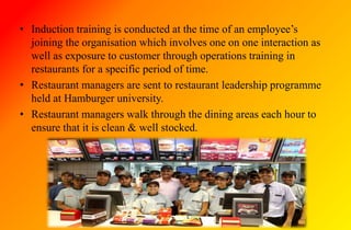 • Induction training is conducted at the time of an employee’s
joining the organisation which involves one on one interaction as
well as exposure to customer through operations training in
restaurants for a specific period of time.
• Restaurant managers are sent to restaurant leadership programme
held at Hamburger university.
• Restaurant managers walk through the dining areas each hour to
ensure that it is clean & well stocked.
 