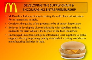 DEVELOPING THE SUPPLY CHAIN &
ENCOURAGING ENTREPRENEURSHIP
• McDonald’s India went about creating the cold chain infrastructure
for its restaurants in India.
• Considers the quality of the products to be of utmost importance.
• Believes in developing close relationship with suppliers and sets
standards for them which is the highest in the food industries.
• Encouraged Entrepreneurship by introducing local suppliers to global
suppliers thereby improving quality standards & creating world class
manufacturing facilities in India.
 