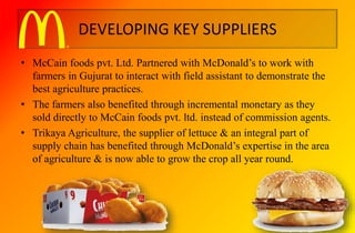 DEVELOPING KEY SUPPLIERS
• McCain foods pvt. Ltd. Partnered with McDonald’s to work with
farmers in Gujurat to interact with field assistant to demonstrate the
best agriculture practices.
• The farmers also benefited through incremental monetary as they
sold directly to McCain foods pvt. ltd. instead of commission agents.
• Trikaya Agriculture, the supplier of lettuce & an integral part of
supply chain has benefited through McDonald’s expertise in the area
of agriculture & is now able to grow the crop all year round.
 