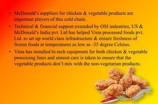 • McDonald’s suppliers for chicken & vegetable products are
important players of this cold chain.
• Technical & financial support extended by OSI industries, US &
McDonald’s India pvt. Ltd has helped Vista processed foods pvt.
Ltd. to set up world class infrastructure & ensure freshness of
frozen foods at temperatures as low as -35 degree Celsius.
• Vista has installed hi-tech equipment for both chicken & vegetable
processing lines and utmost care is taken to ensure that the
vegetable products don’t mix with the non-vegetarian products.
 