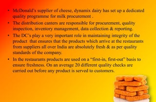 • McDonald’s supplier of cheese, dynamix dairy has set up a dedicated
quality programme for milk procurement .
• The distribution canters are responsible for procurement, quality
inspection, inventory management, data collection & reporting.
• The DC’s play a very important role in maintaining integrity of the
product that ensures that the products which arrive at the restaurants
from suppliers all over India are absolutely fresh & as per quality
standards of the company.
• In the restaurants products are used on a “first-in, first-out” basis to
ensure freshness. On an average 20 different quality checks are
carried out before any product is served to customers.
 