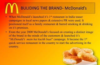 BULIDING THE BRAND- McDonald’s
• When McDonald’s launched it’s 1st restaurant in India teaser
campaigns in local news papers & extensive PR were used. It
positioned itself as a family restaurant & barred smoking & drinking
on it’s premises.
• From the year 2000 McDonald’s focused on creating a distinct image
of the brand in the minds of the customers & launched it’s
“McDonald’s main hai kuchh baat” campaign. It became the 1st
quick service restaurant in the country to start the advertising in the
country.
 