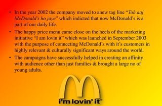 • In the year 2002 the company moved to anew tag line “Toh aaj
McDonald’s ho jaye” which indicted that now McDonald’s is a
part of our daily life.
• The happy price menu came close on the heels of the marketing
initiative “I am lovin it” which was launched in September 2003
with the purpose of connecting McDonald’s with it’s customers in
highly relevant & culturally significant ways around the world.
• The campaigns have successfully helped in creating an affinity
with audience other than just families & brought a large no of
young adults.
 