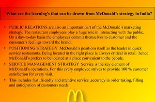 • PUBLIC RELATIONS are also an important part of the McDonald’s marketing
strategy. The restaurant employees play a huge role in interacting with the public.
On a day-to-day basis the employees commit themselves to customer and the
customer’s feelings toward the brand.
• POSITIONING STRATEGY McDonald’s positions itself as the leader in quick
service restaurants. Being located in the right place is always critical in retail hence
McDonald’s prefers to be located at a place convenient to the people.
• SERVICE MANAGEMENT STRATEGY Service is the key element of
McDonald’s operations. For this every employee strives to provide 100 % customer
satisfaction for every visit.
• This includes fast ,friendly and attentive service ,accuracy in order taking, filling
and anticipation of customers needs.
What are the learning's that can be drawn from McDonald’s strategy in India?
 