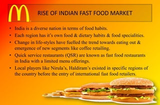 RISE OF INDIAN FAST FOOD MARKET
• India is a diverse nation in terms of food habits.
• Each region has it’s own food & dietary habits & food specialities.
• Change in life-styles have fuelled the trend towards eating out &
emergence of new segments like coffee retailing.
• Quick service restaurants (QSR) are known as fast food restaurants
in India with a limited menu offerings.
• Local players like Nirula’s, Haldiram’s existed in specific regions of
the country before the entry of international fast food retailers.
 