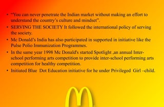 • “You can never penetrate the Indian market without making an effort to
understand the country’s culture and mindset”.
• SERVING THE SOCIETY It followed the international policy of serving
the society.
• Mc Donald’s India has also participated in supported in initiative like the
Pulse Polio Immunization Programmes.
• In the same year 1998 Mc Donald's started Spotlight ,an annual Inter-
school performing arts competition to provide inter-school performing arts
competition for healthy competition.
• Initiated Blue Dot Education initiative for he under Privileged Girl –child.
 