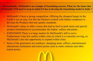 Internationally, McDonald is an example of franchising success, What are the issues that
McDonald’s Will need to keep in mind if it has to develop the franchising model in India ?
• McDonald’s Faces a strong competition ,Offering the cheapest burger in the
world is not an easy. For this the Partners worked with Indian companies to
develop the Products that met quality standards.
• McDonald’s chose to offer a menu that had no beef or pork items and special
product formulations to accommodate the Indian culture and palate.
• EXPANSION There is a large market for McDonald’s still to serve.
Furthermore it has few outlets within cities in which it is currently serving, so
McDonald’s also has opportunity to expand within cities.
• Some of the generators are residence ,shopping areas ,offices ,entertainment
educational institutions and transit points such as metro stations and other
transit points.
 