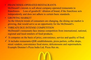 • FRANCHISEE-OPERATED RESTAURANTS
McDonald’s intends to sell about company-operated restaurants to
franchisees. Loss of goodwill / dilution of brand, if the franchisee acts
independently and does not adhere to certain basic standards.
• GROWING MARKET
As the lifestyle trends of consumers are changing, the dining out market is
growing, that would serve as an opportunity for the McDonald’s.
• THREATS DUE INTENSE COMPETITION
McDonald’s restaurants face intense competition from international, national,
regional and local retailers of food products.
 It competes on the basis of price, convenience, service and quality of food.
 It includes restaurants-QSR establishments, pizza parlors, coffee shops,
street vendors, convenience food stores, delicatessens and supermarkets.
Example Domino’s Pizza India Ltd, Pizza Hut etc.
 