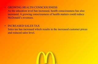 • GROWING HEALTH CONSCIOUSNESS
As the education level has increased, health consciousness has also
increased. A growing consciousness of health matters could reduce
McDonald’s revenues.
• INCREASED SALES TAX
Sales tax has increased which results in the increased customer prices
and reduced sales level.
 