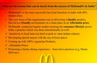 What are the lessons that can be learnt from the success of McDonald’s in India?
• McDonald’s is the most successful fast food franchise in India with 40%
market share.
• The core focus of the organization was in delivering a Quality product,
Served in a friendly environment ,in a clean place at an Affordable price.
• McDonald conducted regular studies tracking the consumer lifestyle across
India, a practice which was done internationally as well.
 Sensitivity to local taste (no beef or pork to value Indian culture)
 Developing special sauces with the use of local spices.
 Coming up with 100% vegetarian Products.
 Affordable Prices
 Promoting a family-dining experience – Innovative practices (e.g. Home-
Delivery).
 