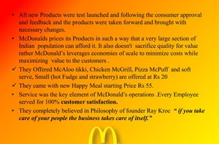 • All new Products were test launched and following the consumer approval
and feedback and the products were taken forward and brought with
necessary changes.
• McDonalds prices its Products in such a way that a very large section of
Indian population can afford it. It also doesn't sacrifice quality for value
rather McDonald’s leverages economies of scale to minimize costs while
maximizing value to the customers .
 They Offered McAloo tikki, Chicken McGrill, Pizza McPuff and soft
serve, Small (hot Fudge and strawberry) are offered at Rs 20
 They came with new Happy Meal starting Price Rs 55.
• Service was the key element of McDonald’s operations .Every Employee
served for 100% customer satisfaction.
• They completely believed in Philosophy of founder Ray Kroc “ if you take
care of your people the business takes care of itself.”
 