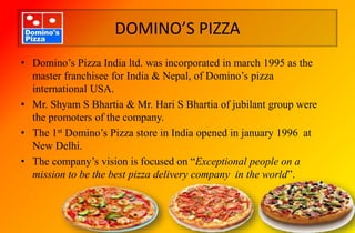 DOMINO’S PIZZA
• Domino’s Pizza India ltd. was incorporated in march 1995 as the
master franchisee for India & Nepal, of Domino’s pizza
international USA.
• Mr. Shyam S Bhartia & Mr. Hari S Bhartia of jubilant group were
the promoters of the company.
• The 1st Domino’s Pizza store in India opened in january 1996 at
New Delhi.
• The company’s vision is focused on “Exceptional people on a
mission to be the best pizza delivery company in the world”.
 