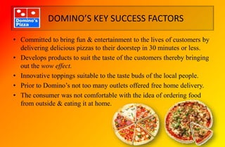 DOMINO’S KEY SUCCESS FACTORS
• Committed to bring fun & entertainment to the lives of customers by
delivering delicious pizzas to their doorstep in 30 minutes or less.
• Develops products to suit the taste of the customers thereby bringing
out the wow effect.
• Innovative toppings suitable to the taste buds of the local people.
• Prior to Domino’s not too many outlets offered free home delivery.
• The consumer was not comfortable with the idea of ordering food
from outside & eating it at home.
 