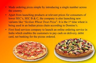 • Made ordering pizza simple by introducing a single number across
the country.
• Apart from launching products at relevant prices for consumers of
lower SEC’s, SEC B & C, the company is also launching new
variants like “Sicilian Wheat Treat Pizza”. It is the 1st time wheat is
being used in an Indian pizza chain according to Domino’s.
• First food services company to launch an online ordering service in
India which enables the customers to pay cash on delivery, debit
card, net banking for the pizzas ordered.
 