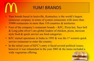 YUM! BRANDS
• Yum brands based in louisville, Kentuckey is the world’s largest
restaurant company in terms of system restaurants with more than
35000 restaurants in more than 110 countries & territories.
• Four of the company’s restaurant brands – KFC, Pizza hut, Taco bell
& Long john silver’s are global leaders of chicken, pizza, mexican
style food & quick service sea food categories.
• KFC started operations in India in 1995 & was the 1st western quick
service restaurant to enter the country.
• In the initial years of KFC’s entry it faced several political issues,
however it was relaunched in the year 2003 & the menu included a
wide vegetarian offering.
 
