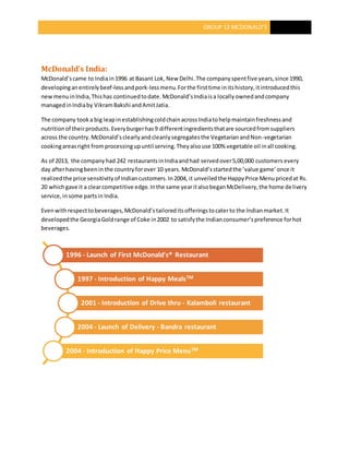 GROUP 12 MCDONALD’S
McDonald’s India:
McDonald’scame to Indiain1996 at Basant Lok,New Delhi.The companyspentfive years,since 1990,
developinganentirelybeef-lessandpork-lessmenu.Forthe firsttime initshistory,itintroducedthis
newmenuinIndia,Thishas continuedtodate. McDonald’sIndiaisa locallyownedandcompany
managedinIndiaby VikramBakshi andAmitJatia.
The company tooka big leapinestablishingcoldchainacrossIndiatohelpmaintainfreshnessand
nutritionof theirproducts.Everyburgerhas9 differentingredientsthatare sourcedfromsuppliers
across the country.McDonald’sclearlyandcleanlysegregatesthe VegetarianandNon-vegetarian
cookingareasright fromprocessingupuntil serving.Theyalsouse 100% vegetable oil inall cooking.
As of 2013, the companyhad 242 restaurantsinIndiaandhad servedover5,00,000 customers every
day afterhavingbeenin the countryforover 10 years. McDonald’sstartedthe ’value game’once it
realizedthe price sensitivityof Indiancustomers.In2004, it unveiledthe HappyPrice Menupricedat Rs.
20 whichgave it a clearcompetitive edge.Inthe same yearitalsobeganMcDelivery,the home delivery
service,insome partsin India.
Evenwithrespecttobeverages,McDonald’stailoreditsofferingstocaterto the Indianmarket.It
developedthe GeorgiaGoldrange of Coke in2002 to satisfythe Indianconsumer’spreference forhot
beverages.
1996 - Launch of First McDonald's® Restaurant
1997 - Introduction of Happy MealsTM
2001 - Introduction of Drive thru - Kalamboli restaurant
2004 - Launch of Delivery - Bandra restaurant
2004 - Introduction of Happy Price MenuTM
 