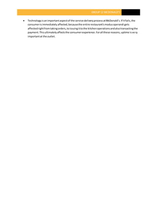 GROUP 12 MCDONALD’S
 Technologyisanimportantaspectof the service deliveryprocessatMcDonald’s.If itfails,the
consumerisimmediately affected,becausethe entire restaurant'smodusoperandi gets
affectedrightfromtakingorders,toissuingittothe kitchenoperationsandalsotransactingthe
payment.Thisultimatelyaffectsthe consumerexperience.Forall these reasons,uptime isvery
importantat the outlet.
 