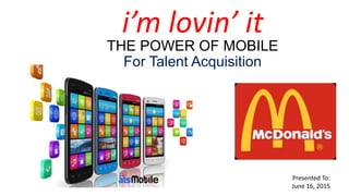 THE POWER OF MOBILE
For Talent Acquisition
Presented To:
June 16, 2015
i’m lovin’ it
 