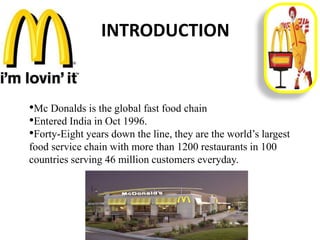 INTRODUCTION
•Mc Donalds is the global fast food chain
•Entered India in Oct 1996.
•Forty-Eight years down the line, they are the world’s largest
food service chain with more than 1200 restaurants in 100
countries serving 46 million customers everyday.
 