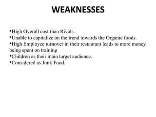 WEAKNESSES
•High Overall cost than Rivals.
•Unable to capitalize on the trend towards the Organic foods.
•High Employee turnover in their restaurant leads to more money
being spent on training
•Children as their main target audience.
•Considered as Junk Food.
 