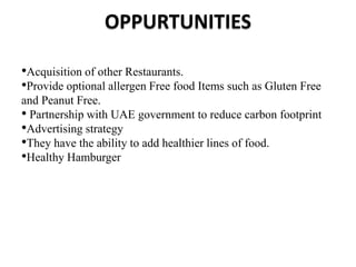 OPPURTUNITIES
•Acquisition of other Restaurants.
•Provide optional allergen Free food Items such as Gluten Free
and Peanut Free.
• Partnership with UAE government to reduce carbon footprint
•Advertising strategy
•They have the ability to add healthier lines of food.
•Healthy Hamburger
 