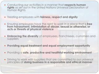  Conducting our activities in a manner that respects human
rights as set out in the United Nations Universal Declaration of
Human Rights
 Treating employees with fairness, respect and dignity
 Ensuring employees have the right to work in a place that is free
from harassment, intimidation or abuse, sexual or otherwise, or
acts or threats of physical violence
 Embracing the diversity of employees, Franchisees, customers and
suppliers
 Providing equal treatment and equal employment opportunity
 Providing a safe, productive and healthful working environment
 Striving to work with suppliers that are committed to our universal
principles of doing business in a responsible and ethical manner
 