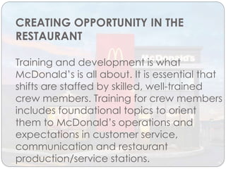 CREATING OPPORTUNITY IN THE
RESTAURANT
Training and development is what
McDonald’s is all about. It is essential that
shifts are staffed by skilled, well-trained
crew members. Training for crew members
includes foundational topics to orient
them to McDonald’s operations and
expectations in customer service,
communication and restaurant
production/service stations.
 